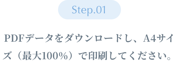 Step01 ：PDFデータをダウンロードし、A4サイズ（最大100％）で印刷してください。