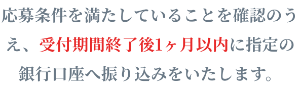 応募条件を満たしていることを確認のうえ、受付期間終了後1ヶ月以内に指定の銀行口座へ振り込みをいたします。