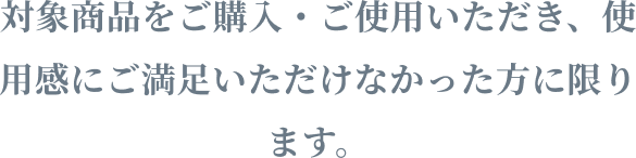 対象商品をご購入・ご使用いただき、使用感にご満足いただけなかった方に限ります。